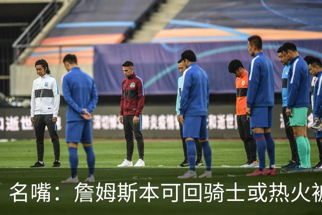 名嘴：詹姆斯本可回骑士或热火被爱戴 但他冒险选择了费城